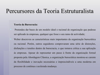 Percursores da Teoria Estruturalista Teoria da Burocracia: Pretendeu dar bases de um modelo ideal e racional de organização que pudesse ser aplicado às empresas, qualquer que fosse o seu ramo de actividade; Weber descreveu as características mais importantes da organização burocrática ou racional. Porém, outros seguidores comprovaram uma série de distorções, disfunções e tensões dentro da burocracia, o que tornava crítica a sua aplicação às empresas. Apesar de representar um passo à frente da organização formal proposta pela Abordagem Clássica, a organização burocrática mostrou-se carente da flexibilidade e inovação necessárias e imprescindíveis a uma moderna em processo de contínua e acelerada mudança. 