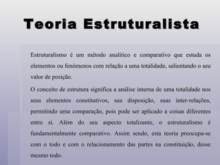 Teoria Estruturalista Estruturalismo é um método analítico e comparativo que estuda os elementos ou fenómenos com relação a uma totalidade, salientando o seu valor de posição.  O conceito de estrutura significa a análise interna de uma totalidade nos seus elementos constitutivos, sua disposição, suas inter-relações, permitindo uma comparação, pois pode ser aplicado a coisas diferentes entre si. Além do seu aspecto totalizante, o estruturalismo é fundamentalmente comparativo. Assim sendo, esta teoria preocupa-se com o todo e com o relacionamento das partes na constituição, desse mesmo todo. 