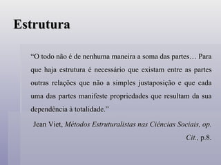 Estrutura “ O todo não é de nenhuma maneira a soma das partes… Para que haja estrutura é necessário que existam entre as partes outras relações que não a simples justaposição e que cada uma das partes manifeste propriedades que resultam da sua dependência à totalidade.” Jean Viet,  Métodos Estruturalistas nas Ciências Sociais, op. Cit.,  p.8. 
