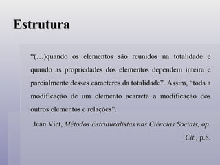 Estrutura “ (…)quando os elementos são reunidos na totalidade e quando as propriedades dos elementos dependem inteira e parcialmente desses caracteres da totalidade”. Assim, “toda a modificação de um elemento acarreta a modificação dos outros elementos e relações”. Jean Viet,  Métodos Estruturalistas nas Ciências Sociais, op. Cit.,  p.8. 