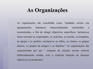 As Organizações As organizações são concebidas como “unidades sociais (ou agrupamentos humanos) intencionalmente construídas e reconstruídas, a fim de atingir objectivos específicos. Incluem-se nesse conceito as corporações, os exércitos, as escolas, os hospitais, as igrejas e as prisões; excluem-se as tribos, as classes, os grupos étnicos, os grupos de amigos e as famílias.” As organizações são caracterizadas por um “ conjunto de relações sociais estáveis deliberadamente criadas, com a explícita intenção de alcançar objectivos ou propósitos”.  