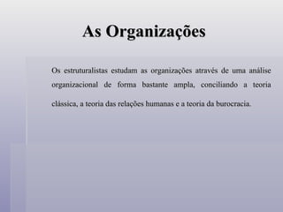 As Organizações Os estruturalistas estudam as organizações através de uma análise organizacional de forma bastante ampla, conciliando a teoria clássica, a teoria das relações humanas e a teoria da burocracia.   