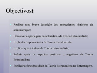 Objectivos : Realizar uma breve descrição dos antecedentes históricos da administração; Descrever as principais características da Teoria Estruturalista; Explicitar os percursores da Teoria Estruturalista; Explicar qual a ênfase da Teoria Estruturalista; Referir quais os aspectos positivos e negativos da Teoria Estruturalista; Explicar a funcionalidade da Teoria Estruturalista na Enfermagem. 