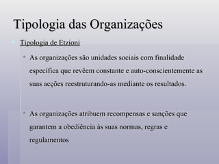 Tipologia das Organizações Tipologia de Etzioni As organizações são unidades sociais com finalidade específica que revêem constante e auto-conscientemente as suas acções reestruturando-as mediante os resultados. As organizações atribuem recompensas e sanções que garantem a obediência às suas normas, regras e regulamentos 