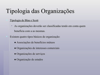 Tipologia das Organizações Tipologia de Blau e Scott As organizações deverão ser classificadas tendo em conta quem beneficia com a as mesmas. Existem quatro tipos básicos de organização: ●  Associações de benefícios mútuos ●  Organizações de interesses comerciais ●  Organizações de serviços  ●  Organização de estados 