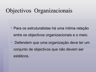 Objectivos  Organizacionais Para os estruturalistas há uma íntima relação entre os objectivos organizacionais e o meio. Defendem que uma organização deve ter um conjunto de objectivos que não devem ser estáticos. 