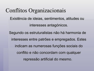 Conflitos Organizacionais Existência de ideias, sentimentos, atitudes ou interesses antagónicos. Segundo os estruturalistas não há harmonia de interesses entre patrões e empregados. Estes indicam as numerosas funções sociais do conflito e não concordam com qualquer repressão artificial do mesmo.  