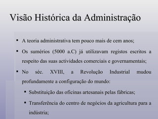 Visão Histórica da Administração A teoria administrativa tem pouco mais de cem anos; Os sumérios (5000 a.C) já utilizavam registos escritos a respeito das suas actividades comerciais e governamentais; No séc. XVIII, a Revolução Industrial mudou profundamente a configuração do mundo: Substituição das oficinas artesanais pelas fábricas; Transferência do centro de negócios da agricultura para a indústria; 