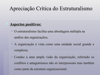 Apreciação Crítica do Estruturalismo Aspectos positivos: O estruturalismo facilita uma abordagem múltipla na análise das organizações; A organização é vista como uma unidade social grande e complexa; Conduz a uma ampla visão da organização, referindo os conflitos e antagonismos não só interpessoais mas também como parte da estrutura organizacional; 