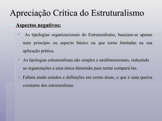 Apreciação Crítica do Estruturalismo Aspectos negativos: As tipologias organizacionais do Estruturalismo, baseiam-se apenas num princípio ou aspecto básico ou que torna limitadas na sua aplicação prática.  As tipologias estruturalistas são simples e unidimensionais, reduzindo as organizações a uma única dimensão para tentar compará-las. Faltam ainda estudos e definições em certas áreas, o que é uma queixa constante dos estruturalistas 