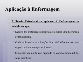 Aplicação à Enfermagem A Teoria Estruturalista aplica-se à Enfermagem na medida em que: Dentro das instituições hospitalares existe uma hierarquia organizacional; Cada enfermeiro tem funções bem definidas na estrutura organizacional em que se insere; O sucesso da instituição depende da coesão funcional dos seus membros. 