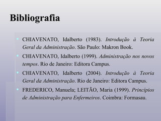 Bibliografia CHIAVENATO, Idalberto (1983).  Introdução à Teoria Geral da Administração . São Paulo: Makron Book. CHIAVENATO, Idalberto (1999).  Administração nos novos tempos . Rio de Janeiro: Editora Campus. CHIAVENATO, Idalberto (2004).  Introdução à Teoria Geral da Administração . Rio de Janeiro: Editora Campus. FREDERICO, Manuela; LEITÃO, Maria (1999).  Princípios de Administração para Enfermeiros . Coimbra: Formasau.  