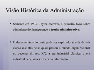 Visão Histórica da Administração Somente em 1903, Taylor escreveu o primeiro livro sobre administração, inaugurando a  teoria administrativa ; O desenvolvimento desta pode ser explicado através de três etapas distintas pelas quais passou o mundo organizacional no decorrer do séc. XX: a era industrial clássica, a era industrial neoclássica e a era da informação. 