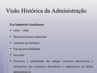 Visão Histórica da Administração Era Industrial Neoclássica: 1950 – 1990 Desenvolvimento Industrial Aumento da mudança Fim da previsibilidade Inovação Provocou a substituição dos antigos conceitos prescritivos e normativos por conceitos descritivos e explicativos na teoria administrativa. 