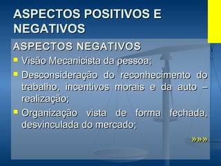 ASPECTOS POSITIVOS EASPECTOS POSITIVOS E
NEGATIVOSNEGATIVOS
ASPECTOS NEGATIVOSASPECTOS NEGATIVOS
 Visão Mecanicista da pessoa;Visão Mecanicista da pessoa;
 Desconsideração do reconhecimento doDesconsideração do reconhecimento do
trabalho, incentivos morais e da auto –trabalho, incentivos morais e da auto –
realização;realização;
 Organização vista de forma fechada,Organização vista de forma fechada,
desvinculada do mercado;desvinculada do mercado;
»»»»»»
 