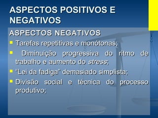 ASPECTOS POSITIVOS EASPECTOS POSITIVOS E
NEGATIVOSNEGATIVOS
ASPECTOS NEGATIVOSASPECTOS NEGATIVOS
 Tarefas repetitivas e monótonas;Tarefas repetitivas e monótonas;
 Diminuição progressiva do ritmo deDiminuição progressiva do ritmo de
trabalho e aumento dotrabalho e aumento do stressstress;;
 ““Lei da fadiga” demasiado simplista;Lei da fadiga” demasiado simplista;
 Divisão social e técnica do processoDivisão social e técnica do processo
produtivo;produtivo;
 