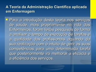 A Teoria da Administração Científica aplicadaA Teoria da Administração Científica aplicada
em Enfermagemem Enfermagem
 Para a introdução desta teoria nos serviçosPara a introdução desta teoria nos serviços
de saúde, mais propriamente na vida dosde saúde, mais propriamente na vida dos
Enfermeiros, foram feitas pesquisas de formaEnfermeiros, foram feitas pesquisas de forma
a analisar o tempo de execução de tarefas ea analisar o tempo de execução de tarefas e
a qualidade dos profissionais aquando daa qualidade dos profissionais aquando da
sua realização com o intuito de gerir as suassua realização com o intuito de gerir as suas
competências para uma determinada tarefacompetências para uma determinada tarefa
que posteriormente irá melhorar a eficácia eque posteriormente irá melhorar a eficácia e
a eficiência dos serviços.a eficiência dos serviços.
 