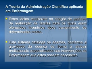 A Teoria da Administração Científica aplicadaA Teoria da Administração Científica aplicada
em Enfermagemem Enfermagem
 Estas ideias resultaram na criação de padrõesEstas ideias resultaram na criação de padrões
de realização de tarefas para os quais eramde realização de tarefas para os quais eram
oferecidos incentivos após cumprimento deoferecidos incentivos após cumprimento de
determinadas metas.determinadas metas.
 Este sistema cataloga os doentes, conforme aEste sistema cataloga os doentes, conforme a
gravidade da doença de forma a atribuirgravidade da doença de forma a atribuir
profissionais especializados nas intervenções deprofissionais especializados nas intervenções de
Enfermagem que estes possam necessitar.Enfermagem que estes possam necessitar.
 