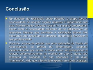 ConclusãoConclusão
 No decorrer da realização deste trabalho, o grupo teve aNo decorrer da realização deste trabalho, o grupo teve a
oportunidade de adquirir noções relativas à importância queoportunidade de adquirir noções relativas à importância que
uma Administração eficiente possui no sucesso empresarial,uma Administração eficiente possui no sucesso empresarial,
assim como a necessidade existente de se satisfazerem osassim como a necessidade existente de se satisfazerem os
requisitos básicos que permitam a satisfação laboral dosrequisitos básicos que permitam a satisfação laboral dos
indivíduos que constituem a empresa, de forma a favorecer aindivíduos que constituem a empresa, de forma a favorecer a
sua produtividade.sua produtividade.
 Contudo, somos da opinião que uma aplicação da Teoria deContudo, somos da opinião que uma aplicação da Teoria de
Administração na prática de Enfermagem, acabariaAdministração na prática de Enfermagem, acabaria
inevitavelmente por mudar o modo como se percepciona ainevitavelmente por mudar o modo como se percepciona a
relação enfermeiro/utente, na medida em que, o utente nãorelação enfermeiro/utente, na medida em que, o utente não
receberia os cuidados de que necessita a um nívelreceberia os cuidados de que necessita a um nível
“humanista”, visto que a teoria tem apenas em conta a“humanista”, visto que a teoria tem apenas em conta a tarefa.tarefa.
 