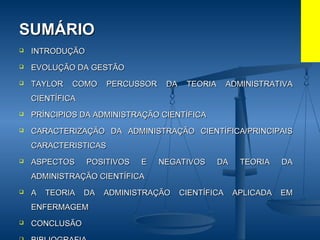 SUMÁRIOSUMÁRIO
 INTRODUÇÃOINTRODUÇÃO
 EVOLUÇÃO DA GESTÃOEVOLUÇÃO DA GESTÃO
 TAYLOR COMO PERCUSSOR DA TEORIA ADMINISTRATIVATAYLOR COMO PERCUSSOR DA TEORIA ADMINISTRATIVA
CIENTÍFICACIENTÍFICA
 PRÍNCIPIOS DA ADMINISTRAÇÃO CIENTÍFICAPRÍNCIPIOS DA ADMINISTRAÇÃO CIENTÍFICA
 CARACTERIZAÇÃO DA ADMINISTRAÇÃO CIENTÍFICA/PRINCIPAISCARACTERIZAÇÃO DA ADMINISTRAÇÃO CIENTÍFICA/PRINCIPAIS
CARACTERISTICASCARACTERISTICAS
 ASPECTOS POSITIVOS E NEGATIVOS DA TEORIA DAASPECTOS POSITIVOS E NEGATIVOS DA TEORIA DA
ADMINISTRAÇÃO CIENTÍFICAADMINISTRAÇÃO CIENTÍFICA
 A TEORIA DA ADMINISTRAÇÃO CIENTÍFICA APLICADA EMA TEORIA DA ADMINISTRAÇÃO CIENTÍFICA APLICADA EM
ENFERMAGEMENFERMAGEM
 CONCLUSÃOCONCLUSÃO
 
