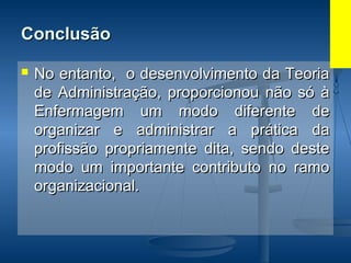 ConclusãoConclusão
 No entanto, o desenvolvimento da TeoriaNo entanto, o desenvolvimento da Teoria
de Administração, proporcionou não só àde Administração, proporcionou não só à
Enfermagem um modo diferente deEnfermagem um modo diferente de
organizar e administrar a prática daorganizar e administrar a prática da
profissão propriamente dita, sendo desteprofissão propriamente dita, sendo deste
modo um importante contributo no ramomodo um importante contributo no ramo
organizacional.organizacional.
 