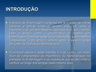 INTRODUÇÃOINTRODUÇÃO
 A prática de Enfermagem condensa em si o saber de váriasA prática de Enfermagem condensa em si o saber de várias
Ciências e tem-se vindo a denotar cada vez mais aCiências e tem-se vindo a denotar cada vez mais a
importância de um bom Sistema Administrativo, para facilitarimportância de um bom Sistema Administrativo, para facilitar
tanto a prática, como a organização da mesma, emtanto a prática, como a organização da mesma, em
Enfermagem. Torna-se deste modo importante, e para melhorEnfermagem. Torna-se deste modo importante, e para melhor
compreender a dita prática, reflectir sobre a mesma, tendocompreender a dita prática, reflectir sobre a mesma, tendo
em conta as Teorias da Administração.em conta as Teorias da Administração.
 O principal objectivo deste trabalho é o de facilitar um maiorO principal objectivo deste trabalho é o de facilitar um maior
nível de compreensão da importância da Administração nanível de compreensão da importância da Administração na
profissão da Enfermagem e as mudanças que se têm vindo aprofissão da Enfermagem e as mudanças que se têm vindo a
verificar ao longo dos tempos nesta mesma área.verificar ao longo dos tempos nesta mesma área.
 