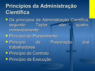Princípios da AdministraçãoPrincípios da Administração
CientificaCientifica
 Os princípios da Administração Cientifica,Os princípios da Administração Cientifica,
segundo Taylor, são quatro,segundo Taylor, são quatro,
nomeadamente:nomeadamente:
 Princípio do PlaneamentoPrincípio do Planeamento
 Princípio da Preparação dosPrincípio da Preparação dos
trabalhadorestrabalhadores
 Princípio do ControloPrincípio do Controlo
 Princípio da ExecuçãoPrincípio da Execução
 
