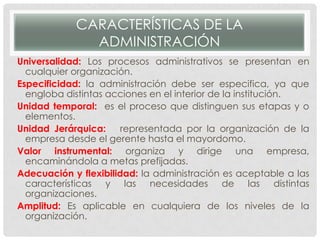 CARACTERÍSTICAS DE LA
ADMINISTRACIÓN
Universalidad: Los procesos administrativos se presentan en
cualquier organización.
Especificidad: la administración debe ser especifica, ya que
engloba distintas acciones en el interior de la institución.
Unidad temporal: es el proceso que distinguen sus etapas y o
elementos.
Unidad Jerárquica: representada por la organización de la
empresa desde el gerente hasta el mayordomo.
Valor instrumental: organiza y dirige una empresa,
encaminándola a metas prefijadas.
Adecuación y flexibilidad: la administración es aceptable a las
características y las necesidades de las distintas
organizaciones.
Amplitud: Es aplicable en cualquiera de los niveles de la
organización.
 
