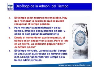 Decálogo de la Admon. del Tiempo
1. El tiempo es un recurso no renovable. Hay
que rechazar la ilusión de que se puede
recuperar el tiempo perdido.
2. Para mejorar la administración de su
tiempo, empiece descubriendo en qué y
cómo lo está gastando actualmente
3. Desde el momento en que lo organiza, el
tiempo es un amigo y un aliado. Para el jefe
es un activo. La sabiduría popular dice: “
El tiempo es oro”
4. El tiempo no vuela. La escasez del tiempo
es una ilusión que resulta de administrarlo
mal. El mejor generador del tiempo es la
buena administración.
 