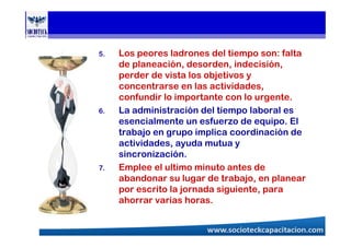 5. Los peores ladrones del tiempo son: falta
de planeación, desorden, indecisión,
perder de vista los objetivos y
concentrarse en las actividades,
confundir lo importante con lo urgente.
6. La administración del tiempo laboral es
esencialmente un esfuerzo de equipo. El
trabajo en grupo implica coordinación de
actividades, ayuda mutua y
sincronización.
7. Emplee el ultimo minuto antes de
abandonar su lugar de trabajo, en planear
por escrito la jornada siguiente, para
ahorrar varias horas.
 