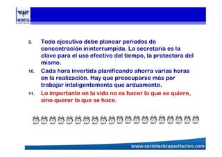 9. Todo ejecutivo debe planear periodos de
concentración ininterrumpida. La secretaria es la
clave para el uso efectivo del tiempo, la protectora del
mismo.
10. Cada hora invertida planificando ahorra varias horas
en la realización. Hay que preocuparse más por
trabajar inteligentemente que arduamente.
11. Lo importante en la vida no es hacer lo que se quiere,
sino querer lo que se hace.
 
