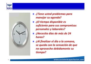 ¿Tiene usted problemas para
manejar su agenda?
¿El tiempo disponible es
suficiente para sus compromisos
personales y laborales?
¿Necesita días de más de 24
horas?
¿Al finalizar el día o la semana,
se queda con la sensación de que
no aprovecho debidamente su
tiempo?
3
 