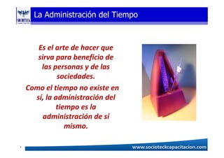 La Administración del Tiempo
Es el arte de hacer que
sirva para beneficio de
las personas y de las
sociedades.
Como el tiempo no existe en
sí, la administración del
tiempo es la
administración de sí
mismo.
7
 