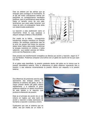 Esto se obtiene por las estrías que se
empujan para conseguir el movimiento. Si
al eje del motor colocáramos estrías tan
pequeñas no conseguiríamos resultados
positivos, pero si aumentamos esas estrías
hasta un tamaño como de una pala,
tendríamos que esas palas tomarían una
masa de aire y la empujarían hacia atrás
con determinada aceleración.
La reacción a esta aceleración sería un
movimiento lineal lo que conduce a
adquirir energía cinética o VELOCIDAD.
Por medio de la hélice, conseguimos
transformar energía mecánica en energía
cinética. Sin embargo, podríamos caer en
el error de pensar que todos los aviones
deben tener hélice para poder transformar
la energía mecánica en cinética, y todos
sabemos que existen aviones sin hélice,
como son los Reactores o Jets.
Este proceso de transformación energético se efectúa por acción y reacción, según la 3°
Ley de Newton. Podemos comparar una turbina con un globo de caucho de los que usan
los niños.
Si el globo esta desinflado, la presión existente dentro del globo es la misma que la
presión atmosférica externa. Pero si inflamamos el globo estamos inyectando aire a
presión; o sea estamos incrementando la presión interna con respecto a la presión
externa.
Esa diferencia de presiones serviría para
aprovechar esa energía interna. Si
soltamos el extremo del globo, el aire a
mayor presión dentro del globo saldría
rápidamente, y si soltamos el globo
podemos observar un rápido movimiento
de este debido a la reacción que
produce la liberación de presión.
Este es el principio de acción de un Jet
(chorro en ingles), por esta razón de
acción y reacción a estas aeronaves se
les llama a reacción o aviones a chorro.
Cualquiera que sea el sistema que se
utilice, sea por medio de un motor a
 