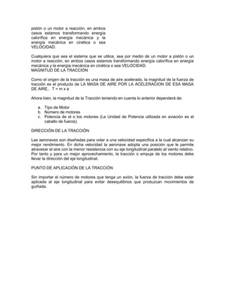 pistón o un motor a reacción, en ambos
casos estamos transformando energía
calorífica en energía mecánica y la
energía mecánica en cinética o sea
VELOCIDAD.
Cualquiera que sea el sistema que se utilice, sea por medio de un motor a pistón o un
motor a reacción, en ambos casos estamos transformando energía calorífica en energía
mecánica y la energía mecánica en cinética o sea VELOCIDAD.
MAGNITUD DE LA TRACCIÓN
Como el origen de la tracción es una masa de aire acelerado, la magnitud de la fuerza de
tracción es el producto de LA MASA DE AIRE POR LA ACELERACION DE ESA MASA
DE AIRE.. T = m x a
Ahora bien, la magnitud de la Tracción teniendo en cuenta lo anterior dependerá de:
a. Tipo de Motor
b. Número de motores
c. Potencia de el o los motores (La Unidad de Potencia utilizada en aviación es el
caballo de fuerza).
DIRECCIÓN DE LA TRACCIÓN
Las aeronaves son diseñadas para volar a una velocidad especifica a la cual alcanzan su
mejor rendimiento. En dicha velocidad la aeronave adopta una posición que le permite
atravesar el aire con la menor resistencia con su eje longitudinal paralelo al viento relativo.
Por tanto y para un mejor aprovechamiento, la tracción o empuje de los motores debe
llevar la dirección del eje longitudinal.
PUNTO DE APLICACIÓN DE LA TRACCIÓN
Sin importar el número de motores que tenga un avión, la fuerza de tracción debe estar
aplicada al eje longitudinal para evitar desequilibrios que produzcan movimientos de
guiñada.
 