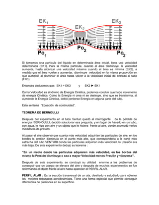 Si tomamos una partícula del líquido en determinada área inicial, tiene una velocidad
determinada (EK1), Para la misma partícula, cuando el área disminuye, la velocidad
aumenta, hasta alcanzar una velocidad máxima cuando el área es mínima (EK2), a
medida que el área vuelve a aumentar, disminuye velocidad en la misma proporción en
que aumentó al disminuir el área hasta volver a la velocidad inicial de entrada al tubo
(EK3).
Entonces deducimos que: EK1 = EK3 y EK2 ► EK1
Como Velocidad es sinónimo de Energía Cinética, podemos concluir que hubo incremento
de energía Cinética. Como la Energía ni crea ni se destruye, sino que se transforma, al
aumentar la Energía Cinética, debió perderse Energía en alguna parte del tubo.
Esto se llama “Ecuación de continuidad”.
TEOREMA DE BERNOULLI
Después del experimento en el tubo Venturi quedó el interrogante de la pérdida de
energía. BERNOULLI, decidió solucionar esa pregunta, y en lugar de hacerlo en un tubo,
con agua, lo hizo con aire y un objeto que le hiciera frente al aire, donde acomodó varios
medidores de presión.
Al pasar el aire observó que cuanta más velocidad adquirían las partículas de aire, en los
bordes la presión disminuía en el punto más alto, que correspondería a la parte mas
estrecha del tubo VENTURI donde las partículas adquirían más velocidad, la presión era
más baja. De este experimento dedujo su teorema :
“En un medio donde las partículas adquieren más velocidad, en los bordes del
mismo la Presión disminuye o sea a mayor Velocidad menos Presión y viceversa”.
Después de este experimento, se concluyó su utilidad enorme a los problemas de
conseguir que un cuerpo se elevara del aire y después de muchos experimentos se fue
reformando el objeto frente al aire hasta aparecer el PERFIL ALAR.
PERFIL ALAR : Es la sección transversal de un ala, diseñado y estudiado para obtener
los mejores resultados aerodinámicos. Tiene una forma especial que permite conseguir
diferencias de presiones en su superficie.
 