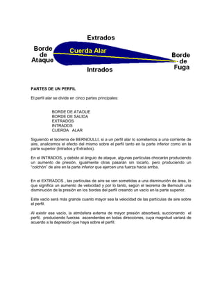 PARTES DE UN PERFIL
El perfil alar se divide en cinco partes principales:
BORDE DE ATAOUE
BORDE DE SALIDA
EXTRADOS
INTRADOS
CUERDA ALAR
Siguiendo el teorema de BERNOULLI, si a un perfil alar lo sometemos a una corriente de
aire, analicemos el efecto del mismo sobre el perfil tanto en la parte inferior como en la
parte superior (Intrados y Extrados).
En el INTRADOS, y debido al ángulo de ataque, algunas partículas chocarán produciendo
un aumento de presión, igualmente otras pasarán sin tocarlo, pero produciendo un
“colchón” de aire en la parte inferior que ejercen una fuerza hacia arriba.
En el EXTRADOS , las partículas de aire se ven sometidas a una disminución de área, lo
que significa un aumento de velocidad y por lo tanto, según el teorema de Bernoulli una
disminución de la presión en los bordes del perfil creando un vacío en la parte superior.
Este vacío será más grande cuanto mayor sea la velocidad de las partículas de aire sobre
el perfil.
Al existir ese vacío, la atmósfera externa de mayor presión absorberá, succionando el
perfil, produciendo fuerzas ascendentes en todas direcciones, cuya magnitud variará de
acuerdo a la depresión que haya sobre el perfil.
 