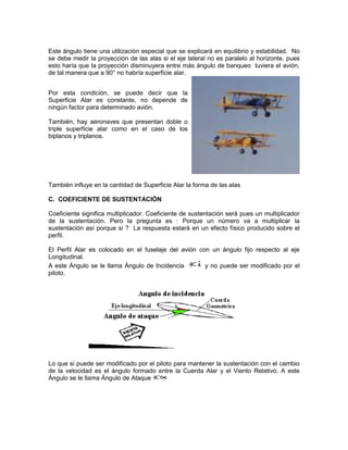 Este ángulo tiene una utilización especial que se explicará en equilibrio y estabilidad. No
se debe medir la proyección de las alas si el eje lateral no es paralelo al horizonte, pues
esto haría que la proyección disminuyera entre más ángulo de banqueo tuviera el avión,
de tal manera que a 90° no habría superficie alar.
Por esta condición, se puede decir que la
Superficie Alar es constante, no depende de
ningún factor para determinado avión.
También, hay aeronaves que presentan doble o
triple superficie alar como en el caso de los
biplanos y triplanos.
También influye en la cantidad de Superficie Alar la forma de las alas
C. COEFICIENTE DE SUSTENTACIÓN
Coeficiente significa multiplicador. Coeficiente de sustentación será pues un multiplicador
de la sustentación. Pero la pregunta es : Porque un número va a multiplicar la
sustentación así porque si ? La respuesta estará en un efecto físico producido sobre el
perfil.
El Perfil Alar es colocado en el fuselaje del avión con un ángulo fijo respecto al eje
Longitudinal.
A este Ángulo se le llama Ángulo de Incidencia y no puede ser modificado por el
piloto.
Lo que si puede ser modificado por el piloto para mantener la sustentación con el cambio
de la velocidad es el ángulo formado entre la Cuerda Alar y el Viento Relativo. A este
Ángulo se le llama Ángulo de Ataque
 
