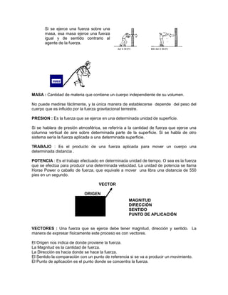 Si se ejerce una fuerza sobre una
masa, esa masa ejerce una fuerza
igual y de sentido contrario al
agente de la fuerza.
MASA : Cantidad de materia que contiene un cuerpo independiente de su volumen.
No puede medirse fácilmente, y la única manera de establecerse depende del peso del
cuerpo que es influido por la fuerza gravitacional terrestre.
PRESION : Es la fuerza que se ejerce en una determinada unidad de superficie.
Si se hablara de presión atmosférica, se referiría a la cantidad de fuerza que ejerce una
columna vertical de aire sobre determinada parte de la superficie. Si se habla de otro
sistema sería la fuerza aplicada a una determinada superficie.
TRABAJO : Es el producto de una fuerza aplicada para mover un cuerpo una
determinada distancia .
POTENCIA : Es el trabajo efectuado en determinada unidad de tiempo. O sea es la fuerza
que se efectúa para producir una determinada velocidad. La unidad de potencia se llama
Horse Power o caballo de fuerza, que equivale a mover una libra una distancia de 550
pies en un segundo.
VECTOR
ORIGEN
MAGNITUD
DIRECCIÓN
SENTIDO
PUNTO DE APLICACIÓN
VECTORES : Una fuerza que se ejerce debe tener magnitud, dirección y sentido. La
manera de expresar físicamente este proceso es con vectores.
El Origen nos indica de donde proviene la fuerza.
La Magnitud es la cantidad de fuerza.
La Dirección es hacia donde se hace la fuerza.
El Sentido la comparación con un punto de referencia si se va a producir un movimiento.
El Punto de aplicación es el punto donde se concentra la fuerza.
 