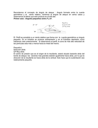Recordemos el concepto de ángulo de ataque : Angulo formado entre la cuerda
geométrica y el viento relativo. Variemos el ángulo de ataque en varios casos y
observemos el efecto que esto produce en el erfil alar.
Primer caso : Ángulos pequeños entre 2º y 5º.
El Perfil es sometido a un viento relativo que forma con la cuerda geométrica un ángulo
pequeño. En el Intrados se produce sobrepresión y en el Extrados depresión como
habíamos visto anteriormente. Si observamos el perfil, la zona de más alta velocidad de
las partículas esta más o menos hacia la mitad del mismo.
Pequeña L
Dirección atrás
CP Muy atrás
El centro de presión que es el origen de la resultante, estará situado bastante atrás del
borde de ataque, los vectores mas grandes estarán igualmente hacia atrás, por lo que la
dirección de la resultante es hacia atrás de la vertical. Esto hace que la sustentación sea
relativamente pequeña.
 