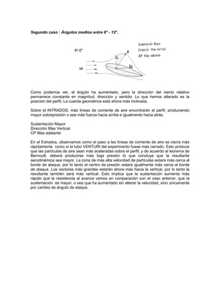 Segundo caso : Ángulos medios entre 8° - 12°.
Como podemos ver, el ángulo ha aumentado, pero la dirección del viento relativo
permanece constante en magnitud, dirección y sentido. Lo que hemos alterado es la
posición del perfil. La cuerda geométrica está ahora más inclinada.
Sobre el INTRADOS, más líneas de corriente de aire encontrarán el perfil, produciendo
mayor sobrepresión o sea más fuerza hacia arriba e igualmente hacia atrás.
Sustentación Mayor
Dirección Mas Vertical
CP Mas adelante
En el Extrados, observamos como el paso a las líneas de corriente de aire se cierra más
rápidamente como si el tubo VENTURI del experimento fuese más cerrado. Esto produce
que las partículas de aire sean más aceleradas sobre el perfil, y de acuerdo al teorema de
Bernoulli, deberá producirse más baja presión lo que concluye que la resultante
aerodinámica sea mayor. La zona de más alta velocidad de partículas estará más cerca al
borde de ataque, por lo tanto el centro de presión estará igualmente más cerca al borde
de ataque. Los vectores más grandes estarán ahora más hacia la vertical, por lo tanto la
resultante también será más vertical. Esto implica que la sustentación aumenta más
rápido que la resistencia al avance vemos en comparación con el caso anterior, que la
sustentación es mayor, o sea que ha aumentado sin alterar la velocidad, sino únicamente
por cambio de ángulo de ataque.
 