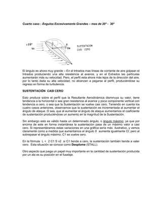 Cuarto caso : Ángulos Excesivamente Grandes – mas de 20° - 30°
El ángulo es ahora muy grande – En el Intrados mas líneas de corriente de aire golpean el
Intrados produciendo una alta resistencia al avance, y en el Extrados las partículas
aumentarán más su velocidad. Pero, el perfil esta ahora más lejos de la dirección del aire,
por lo tanto dada su alta velocidad, no alcanzan a pegarse al perfil, produciéndose su
regreso en forma de turbulencia.
SUSTENTACIÓN CASI CERO
Esto produce sobre el perfil que la Resultante Aerodinámica disminuya su valor, tiene
tendencia a la horizontal o sea gran resistencia al avance y poca componente vertical con
tendencia a cero, o sea que la Sustentación se vuelve casi cero. Teniendo en cuenta los
cuatro casos anteriores, observamos que la sustentación es incrementada al aumentar el
ángulo de ataque. O sea, que al aumentar el ángulo de ataque aumentamos el coeficiente
de sustentación produciéndose un aumento en la magnitud de la Sustentación.
Sin embargo esto es válido hasta un determinado ángulo, o ángulo máximo; ya que por
encima de este en forma instantánea la sustentación pasa de un máximo valor a casi
cero. Si representáramos estas variaciones en una gráfica sería más ilustrativo, y vemos
claramente como a medida que aumentamos el ángulo X aumenta igualmente Cl; pero al
sobrepasar el ángulo máximo; C1 se vuelve cero.
En la fórmula L = 2 C1 S v2 si C1 tiende a cero, la sustentación también tiende a valer
cero. Esta situación se conoce como Desplome (STALL).
Otro aspecto que juega un papel muy importante en la cantidad de sustentación producida
por un ala es su posición en el fuselaje.
 