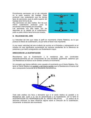 Encontramos aeronaves con el ala colocada
en la parte superior del fuselaje. Estas
producen mas sustentación que los demás
tipos de aeronaves, pues la parte superior del
fuselaje tiene forma de ala.
Hay aeronaves con alas medias. Son las que
menor sustentación producen pues se
encuentran interrumpidas por el fuselaje.
Las aeronaves con alas bajas, son las
segundas en la calidad de la sustentación,
pues su parte inferior tiene forma de intrados.
D. VELOCIDAD DEL AIRE
La Velocidad del Aire que rodea al perfil en movimiento (Viento Relativo), es lo que
produce el efecto de sustentación y es por tanto el factor mas importante.
A una mayor velocidad del aire el efecto de succión en el Estrados y sobrepresión en el
intrados es mas significativa aumentando los vectores resultantes de la diferencia de
presiones y por tanto consiguiendo una Sustentación mayor.
DIRECCIÓN DE LA SUSTENTACION
Recordemos que la Sustentación y la resistencia alar, son construidas
perpendicularmente por ser componentes de una resultante. Igualmente, sabemos que
una Resistencia al Avance va en sentido contrario al movimiento.
Un concepto que hemos definido como opuesto al movimiento es el Viento Relativo. Por,
tanto el Viento Relativo es paralelo y del mismo sentido que la Resistencia al Avance del
ala o componente horizontal de la Resultante Aerodinámica.
Todo este análisis nos lleva a demostrar que si el viento relativo es paralelo a la
Resistencia alar, quien a su vez es perpendicular a la Sustentación, por lo tanto la
SUSTENTACION ES PERPENDICULAR AL VIENTO RELATIVO. La actitud de la
aeronave entonces no tiene influencia alguna sobre la dirección de la sustentación,
únicamente la dirección del movimiento.
 