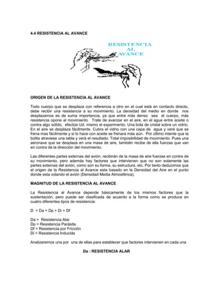 4.4 RESISTENCIA AL AVANCE
ORIGEN DE LA RESISTENCIA AL AVANCE
Todo cuerpo que se desplaza con referencia a otro en el cual está en contacto directo,
debe recibir una resistencia a su movimiento. La densidad del medio en donde nos
desplazamos es de suma importancia, ya que entre más denso sea el cuerpo, más
resistencia opone al movimiento. Trate de avanzar en el aire, en el agua entre aceite o
contra algo sólido, efectúe Ud. mismo el experimento. Una bola de cristal sobre un vidrio.
En el aire se desplaza fácilmente. Cubra el vidrio con una capa de agua y verá que se
frena mas fácilmente y si lo hace con aceite se frenara más aún. Por último intente que la
bolita atraviese una tabla y verá el resultado. Total imposibilidad de movimiento. Pues una
aeronave que se desplaza en una masa de aire, también recibe de ella fuerzas que van
en contra de la dirección del movimiento.
Las diferentes partes externas del avión, recibirán de la masa de aire fuerzas en contra de
su movimiento, pero además hay factores que intervienen que no son solamente las
partes externas del avión, como son su forma, su estructura, etc. Por tanto deducimos que
el origen de la Resistencia al Avance esta basado en la Densidad del Aire en el punto
donde esta volando el avión (Densidad Media Atmosférica).
MAGNITUD DE LA RESISTENCIA AL AVANCE
La Resistencia al Avance depende básicamente de los mismos factores que la
sustentación, pero puede ser clasificada de acuerdo a la forma como se produce en
cuatro diferentes tipos de resistencia:
D = Da + Dp + Di + Df
Da = Resistencia Alar
Dp = Resistencia Parásita
Df = Resistencia por Fricción
Di = Resistencia Inducida
Analizaremos una por una de ellas para establecer que factores intervienen en cada una
Da : RESISTENCIA ALAR
 
