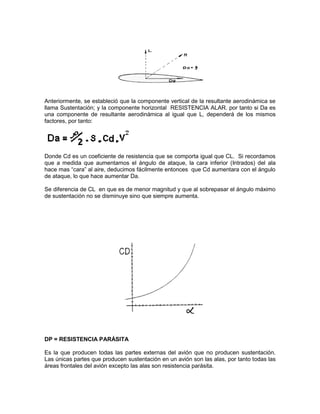 Anteriormente, se estableció que la componente vertical de la resultante aerodinámica se
llama Sustentación; y la componente horizontal RESISTENCIA ALAR. por tanto si Da es
una componente de resultante aerodinámica al igual que L, dependerá de los mismos
factores, por tanto:
Donde Cd es un coeficiente de resistencia que se comporta igual que CL. Si recordamos
que a medida que aumentamos el ángulo de ataque, la cara inferior (Intrados) del ala
hace mas “cara” al aire, deducimos fácilmente entonces que Cd aumentara con el ángulo
de ataque, lo que hace aumentar Da.
Se diferencia de CL en que es de menor magnitud y que al sobrepasar el ángulo máximo
de sustentación no se disminuye sino que siempre aumenta.
DP = RESISTENCIA PARÁSITA
Es la que producen todas las partes externas del avión que no producen sustentación.
Las únicas partes que producen sustentación en un avión son las alas, por tanto todas las
áreas frontales del avión excepto las alas son resistencia parásita.
 