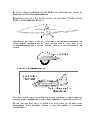 La mínima resistencia parásita se obtendría, dándole a las partes externas y frontales de
la aeronave una forma que reduzca esa área.
El proceso de disminuir el área frontal equivalente se llama fuselar. Al reducir el área
frontal la resistencia parásita disminuye.
Las ruedas del avión por su función no podrían fuselarse, pero se pueden envolver en una
carena dejando descubierta solo la parte necesaria para el rodaje. Esto reduce
considerablemente el área frontal que aparece “ cuando el tren de aterrizaje no es
retráctil.
Df = RESISTENCIA POR FRICCION
Todo cuerpo que se mueve en una determinada masa, es envuelto por ella, creando una
capa que le resta capacidad de movimiento. Esta capa se llama “Capa limite o superficial”.
En una aeronave, esta fuerza es debida a la forma misma de ella pero puede
incrementarse si las superficies externas no son bien pulidas o si presentan
irregularidades.
 