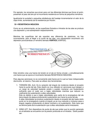Por ejemplo, los remaches que sirven para unir las diferentes láminas que forran el avión,
presentan al paso del aire por el movimiento resistencia en forma de pequeños remolinos.
Igualmente la suciedad o pequeñas abolladuras del fuselaje incrementarían el valor de la
capa límite, aumentando así la resistencia por fricción.
Di = RESISTENCIA INDUCIDA
Como se vio anteriormente, en las superficies Extrados e Intrados de las alas se produce
una depresión y una sobrepresión respectivamente.
Mientras las superficies del ala soporten esa diferencia de presiones, no hay
inconveniente, pero al llegar a la punta de las alas, una sobrepresión encontrará una
depresión provocándose un remolino llamado VORTICE (VORTEX).
Este remolino crea una fuerza de torsión en el ala en forma circular, y simultáneamente
una fuerza que se opone al movimiento llamada RESISTENCIA INDUCIDA.
Para algunas aeronaves no es conveniente esta fuerza por lo cual se hace indispensable
disminuirla al máximo. Para esto se utilizan dos herramientas:
1. TORSIÓN DEL ALA: Es la variación del ángulo de incidencia desde el encastre
hacia la punta del ala. Este diseño es muy utilizado en aeronaves que trabajan a
un rango de velocidad bastante amplio y pueden mantener una Sustentación
suficiente para el vuelo aun a bajas velocidades mientras que reducen su
coeficiente de sustentación a altas velocidades.
Este es debido a que a bajas velocidades gran parte de la envergadura del ala
tiene ángulo de ataque produciendo sustentación aun hacia la punta del ala.
A altas velocidades se produce sustentación desde el encastre del ala hasta cierto
punto en la envergadura cuando el ángulo ya es muy reducido e inclusive pasa a
ángulo negativo produciendo el efecto contrario a la sustentación. Esto hace que
se elimine parte de la sustentación que a altas velocidades sería innecesaria.
2. WING LET: Son dispositivos de punta de ala que evitan que la succión generada
en el estrados se encuentre con la presión producida en el intrados. Estos pueden
ser:
 