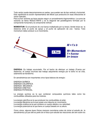 Todo vector puede descomponerse en partes, que pueden ser de tipo vertical y horizontal.
Esto significaría la acción representativa del efecto que produciría en esas direcciones el
vector aplicado.
Para sumar vectores se hace preciso seguir un procedimiento trigonométrico. La suma de
vectores se llama RESULTANTE y es la diagonal del paralelogramo formado por la
componente horizontal y la componente vertical.
MOMENTUM: Es el producto de una fuerza multiplicada por su brazo; donde brazo es la
distancia entre el punto de apoyo y el punto de aplicación de una fuerza. Todo
momentum debe conducir a un movimiento.
ENERGIA: Es trabajo acumulado. Por el hecho de efectuar un trabajo (Fuerza por
distancia), el cuerpo acumula ese trabajo adquiriendo energía por lo tanto no se crea,
solamente se transforma.
En aerodinámica son importantes cinco tipos básicos de energía :
ENERGIA QUÍMICA
ENERGIA CALORIFICA
ENERGIA MECANICA
ENERGIA CINETICA
ENERGIA POTENCIAL.
La energía química es la que contienen compuestos químicos tales como los
combustibles utilizados para los motores.
La energía calorífica es la que producen los combustibles al arder.
La energía Mecánica es la que posee una máquina en movimiento,
La energía cinética es la que contiene un cuerpo debido a su velocidad.
La energía potencial es la que tiene un cuerpo basado en su altura.
Como vimos, algunas leyes físicas merecen recordarse antes de iniciar el estudio de la
aerodinámica ya que ella es parte de la física que estudia las reacciones del aire sobre los
 