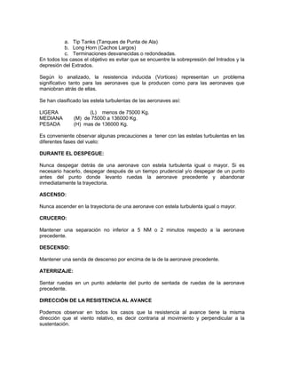 a. Tip Tanks (Tanques de Punta de Ala)
b. Long Horn (Cachos Largos)
c. Terminaciones desvanecidas o redondeadas.
En todos los casos el objetivo es evitar que se encuentre la sobrepresión del Intrados y la
depresión del Extrados.
Según lo analizado, la resistencia inducida (Vortices) representan un problema
significativo tanto para las aeronaves que la producen como para las aeronaves que
maniobran atrás de ellas.
Se han clasificado las estela turbulentas de las aeronaves así:
LIGERA (L) menos de 75000 Kg.
MEDIANA (M) de 75000 a 136000 Kg.
PESADA (H) mas de 136000 Kg.
Es conveniente observar algunas precauciones a tener con las estelas turbulentas en las
diferentes fases del vuelo:
DURANTE EL DESPEGUE:
Nunca despegar detrás de una aeronave con estela turbulenta igual o mayor. Si es
necesario hacerlo, despegar después de un tiempo prudencial y/o despegar de un punto
antes del punto donde levanto ruedas la aeronave precedente y abandonar
inmediatamente la trayectoria.
ASCENSO:
Nunca ascender en la trayectoria de una aeronave con estela turbulenta igual o mayor.
CRUCERO:
Mantener una separación no inferior a 5 NM o 2 minutos respecto a la aeronave
precedente.
DESCENSO:
Mantener una senda de descenso por encima de la de la aeronave precedente.
ATERRIZAJE:
Sentar ruedas en un punto adelante del punto de sentada de ruedas de la aeronave
precedente.
DIRECCIÓN DE LA RESISTENCIA AL AVANCE
Podemos observar en todos los casos que la resistencia al avance tiene la misma
dirección que el viento relativo, es decir contraria al movimiento y perpendicular a la
sustentación.
 