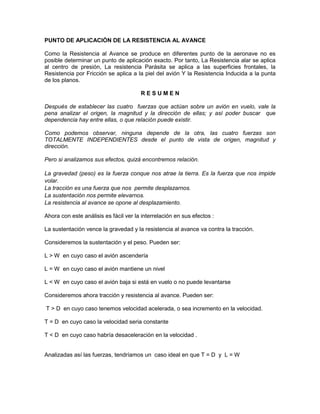 PUNTO DE APLICACIÓN DE LA RESISTENCIA AL AVANCE
Como la Resistencia al Avance se produce en diferentes punto de la aeronave no es
posible determinar un punto de aplicación exacto. Por tanto, La Resistencia alar se aplica
al centro de presión, La resistencia Parásita se aplica a las superficies frontales, la
Resistencia por Fricción se aplica a la piel del avión Y la Resistencia Inducida a la punta
de los planos.
R E S U M E N
Después de establecer las cuatro fuerzas que actúan sobre un avión en vuelo, vale la
pena analizar el origen, la magnitud y la dirección de ellas; y así poder buscar que
dependencia hay entre ellas, o que relación puede existir.
Como podemos observar, ninguna depende de la otra, las cuatro fuerzas son
TOTALMENTE INDEPENDIENTES desde el punto de vista de origen, magnitud y
dirección.
Pero si analizamos sus efectos, quizá encontremos relación.
La gravedad (peso) es la fuerza conque nos atrae la tierra. Es la fuerza que nos impide
volar.
La tracción es una fuerza que nos permite desplazarnos.
La sustentación nos permite elevarnos.
La resistencia al avance se opone al desplazamiento.
Ahora con este análisis es fácil ver la interrelación en sus efectos :
La sustentación vence la gravedad y la resistencia al avance va contra la tracción.
Consideremos la sustentación y el peso. Pueden ser:
L > W en cuyo caso el avión ascendería
L = W en cuyo caso el avión mantiene un nivel
L < W en cuyo caso el avión baja si está en vuelo o no puede levantarse
Consideremos ahora tracción y resistencia al avance. Pueden ser:
T > D en cuyo caso tenemos velocidad acelerada, o sea incremento en la velocidad.
T = D en cuyo caso la velocidad seria constante
T < D en cuyo caso habría desaceleración en la velocidad .
Analizadas así las fuerzas, tendríamos un caso ideal en que T = D y L = W
 